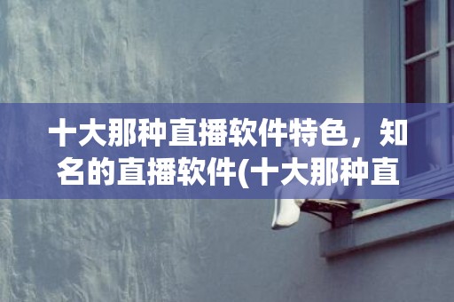 十大那种直播软件特色，知名的直播软件(十大那种直播电视软件)