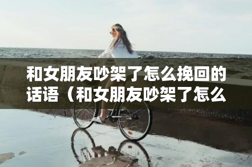 和女朋友吵架了怎么挽回的话语（和女朋友吵架了怎么挽回的话语百度知道）