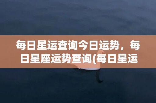 每日星运查询今日运势，每日星座运势查询(每日星运查询今日星运)
