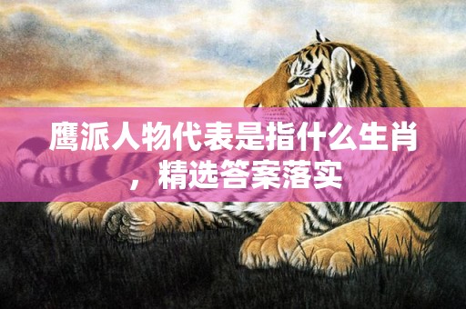 鹰派人物代表是指什么生肖，精选答案落实