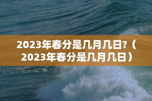 2023年春分是几月几日?（2023年春分是几月几日）