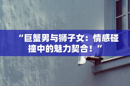 “巨蟹男与狮子女：情感碰撞中的魅力契合！”