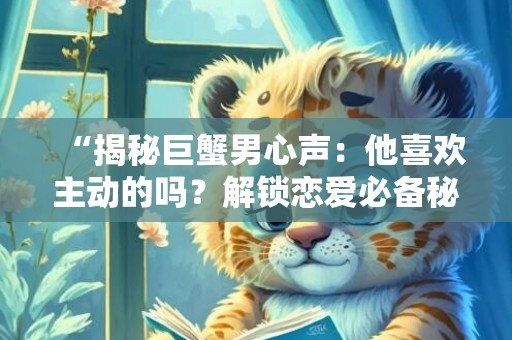 “揭秘巨蟹男心声：他喜欢主动的吗？解锁恋爱必备秘诀！”