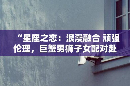 “星座之恋：浪漫融合 顽强伦理，巨蟹男狮子女配对赴一段华丽奇幻之旅！”
