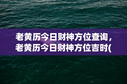 老黄历今日财神方位查询，老黄历今日财神方位吉时(老黄历今日财神方位一页)