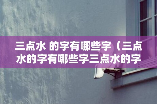三点水 的字有哪些字（三点水的字有哪些字三点水的字1000个）