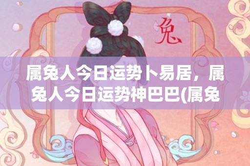 属兔人今日运势卜易居，属兔人今日运势神巴巴(属兔人今日运势查询)