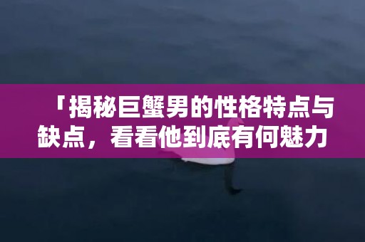 「揭秘巨蟹男的性格特点与缺点，看看他到底有何魅力！」