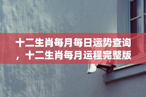 十二生肖每月每日运势查询，十二生肖每月运程完整版(十二生肖每月每日运程测试)