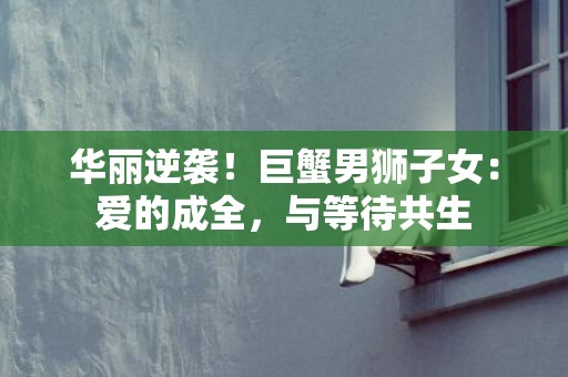 华丽逆袭！巨蟹男狮子女：爱的成全，与等待共生