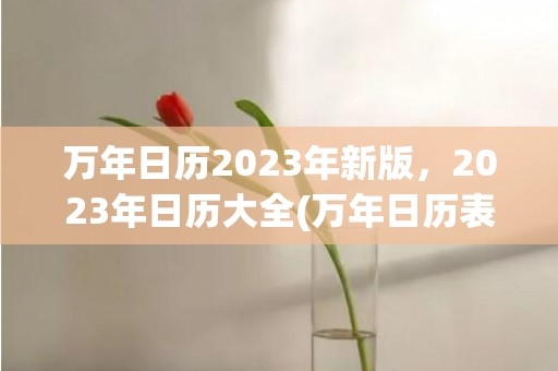 万年日历2023年新版，2023年日历大全(万年日历表大全查询)