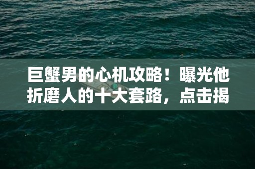 巨蟹男的心机攻略！曝光他折磨人的十大套路，点击揭秘！