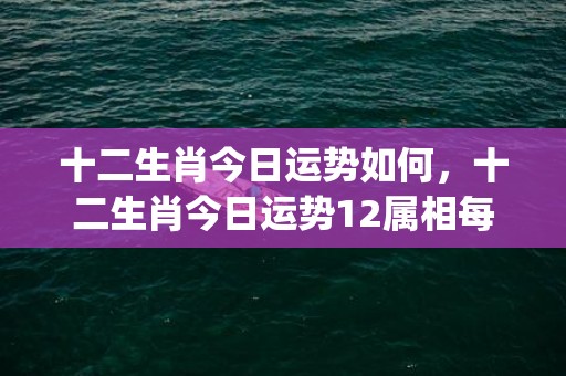 十二生肖今日运势如何，十二生肖今日运势12属相每日(十二生肖今日运势每日运程完整版)