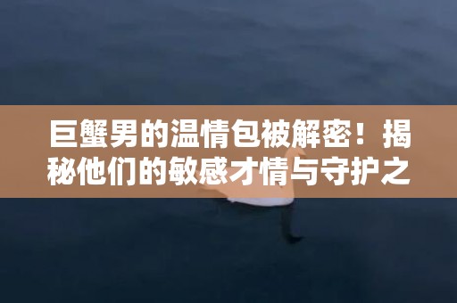 巨蟹男的温情包被解密！揭秘他们的敏感才情与守护之心