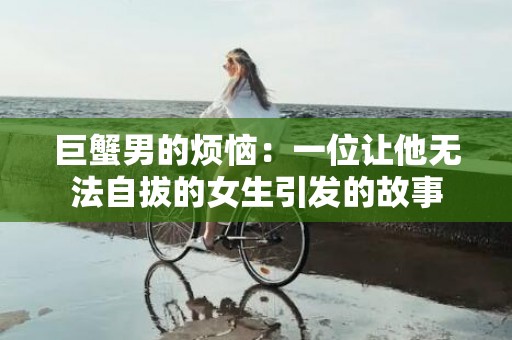 巨蟹男的烦恼：一位让他无法自拔的女生引发的故事