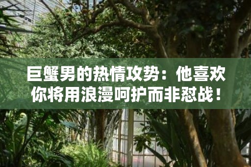 巨蟹男的热情攻势：他喜欢你将用浪漫呵护而非怼战！