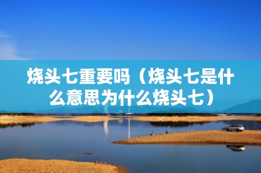 烧头七重要吗（烧头七是什么意思为什么烧头七）