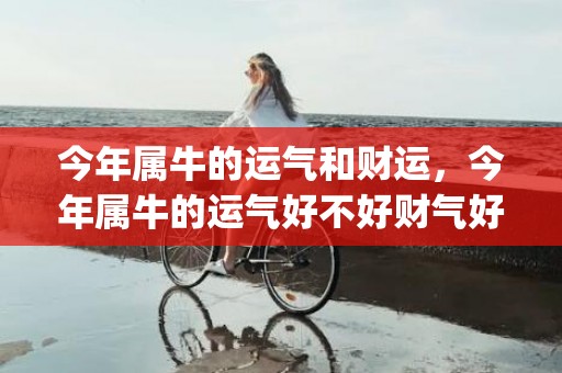 今年属牛的运气和财运，今年属牛的运气好不好财气好不好(73年属牛的运气今年怎么样)