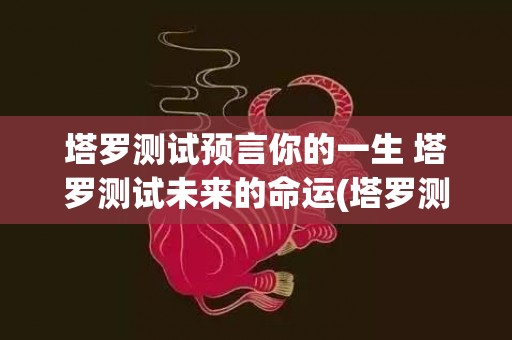 塔罗测试预言你的一生 塔罗测试未来的命运(塔罗测试近期事业走向)