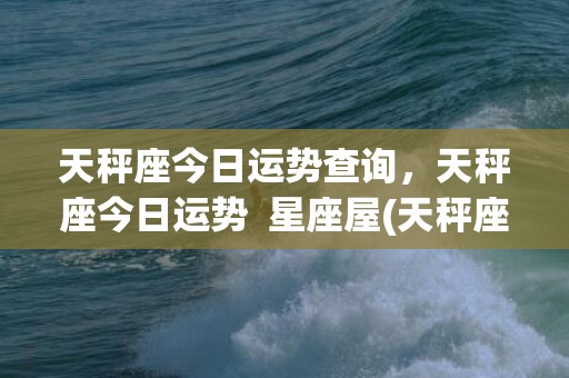 天秤座今日运势查询，天秤座今日运势  星座屋(天秤座今日运势查询男)
