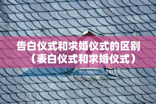 告白仪式和求婚仪式的区别（表白仪式和求婚仪式）