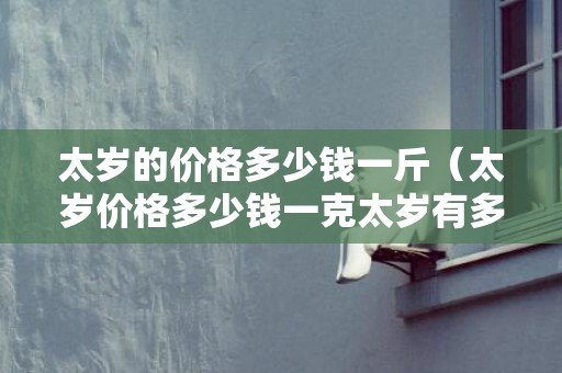 太岁的价格多少钱一斤（太岁价格多少钱一克太岁有多贵）