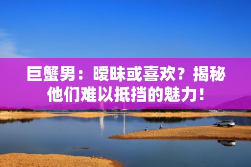 巨蟹男：暧昧或喜欢？揭秘他们难以抵挡的魅力！
