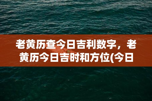 老黄历查今日吉利数字，老黄历今日吉时和方位(今日适合干什么老黄历查)