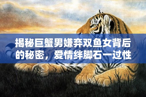 揭秘巨蟹男嫌弃双鱼女背后的秘密，爱情绊脚石一过性格不合