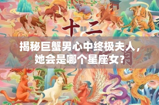 揭秘巨蟹男心中终极夫人，她会是哪个星座女？