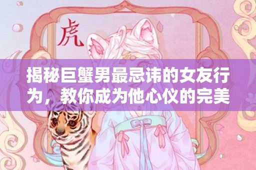 揭秘巨蟹男最忌讳的女友行为，教你成为他心仪的完美伴侣！
