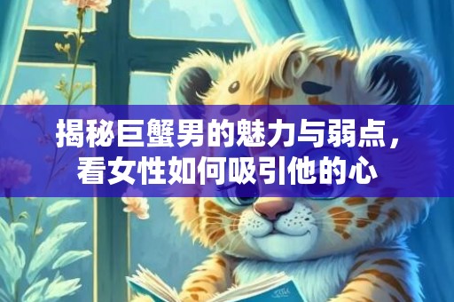 揭秘巨蟹男的魅力与弱点，看女性如何吸引他的心