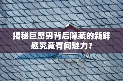揭秘巨蟹男背后隐藏的新鲜感究竟有何魅力？