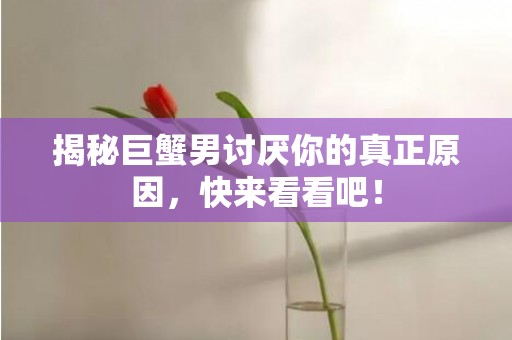 揭秘巨蟹男讨厌你的真正原因，快来看看吧！
