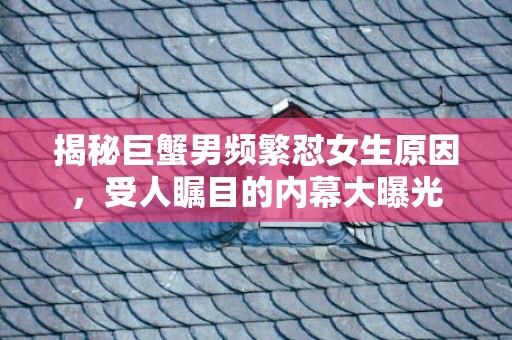 揭秘巨蟹男频繁怼女生原因，受人瞩目的内幕大曝光