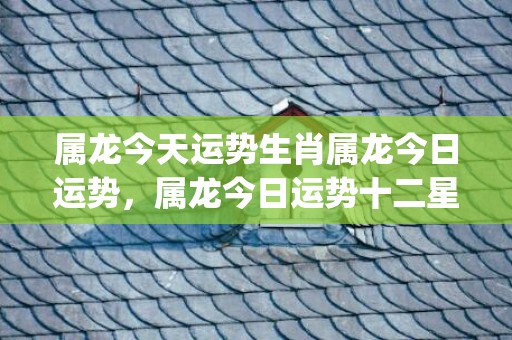 属龙今天运势生肖属龙今日运势，属龙今日运势十二星座网(属龙今天的财运和运势)