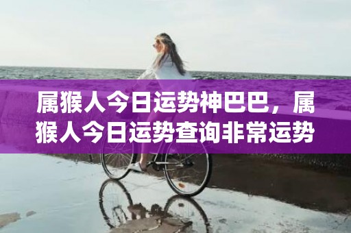 属猴人今日运势神巴巴，属猴人今日运势查询非常运势网(属猴人今日运势神巴巴网)