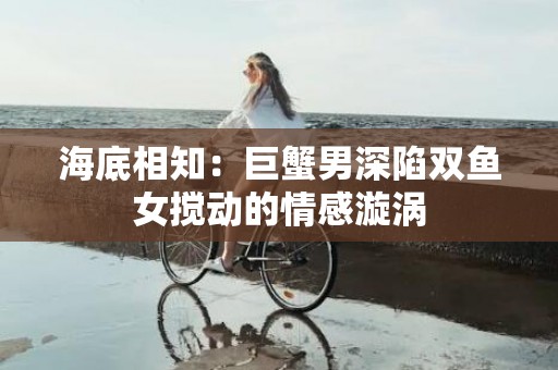 海底相知：巨蟹男深陷双鱼女搅动的情感漩涡