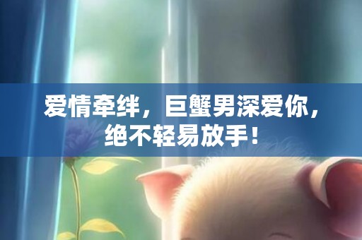 爱情牵绊，巨蟹男深爱你，绝不轻易放手！