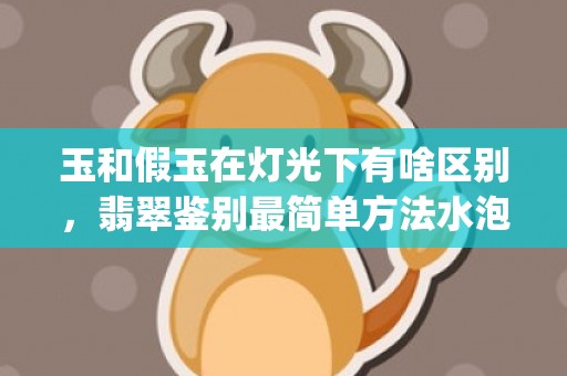 玉和假玉在灯光下有啥区别，翡翠鉴别最简单方法水泡(真玉假玉在灯光下怎样鉴别)