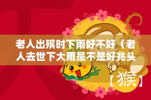 老人出殡时下雨好不好（老人去世下大雨是不是好兆头出殡时下雨的说法）