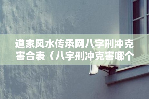 道家风水传承网八字刑冲克害合表（八字刑冲克害哪个严重八字的刑冲克害破怎么看吉凶）