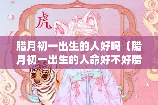 腊月初一出生的人好吗（腊月初一出生的人命好不好腊月初一出生的人有什么说法_卦...）