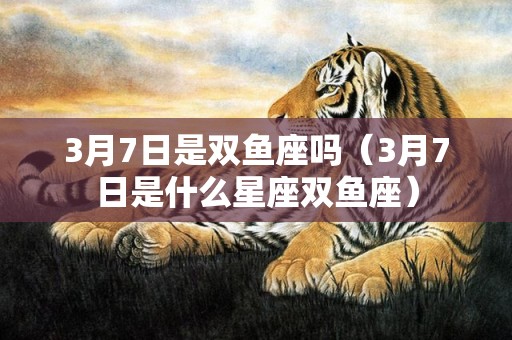 3月7日是双鱼座吗（3月7日是什么星座双鱼座）