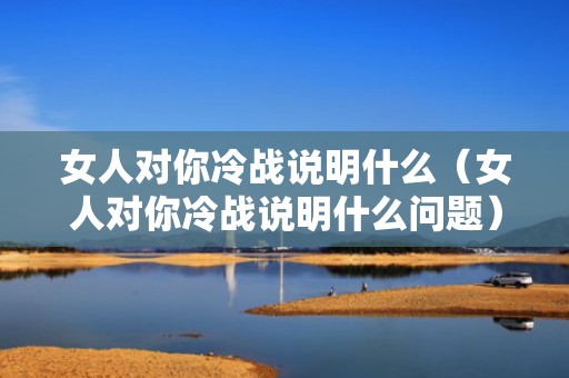 女人对你冷战说明什么（女人对你冷战说明什么问题）