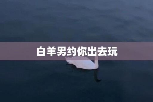 白羊男约你出去玩