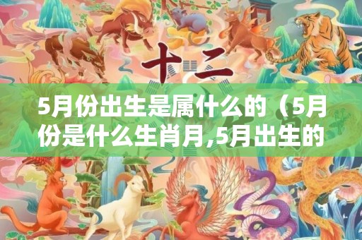 5月份出生是属什么的（5月份是什么生肖月,5月出生的人是什么命?）
