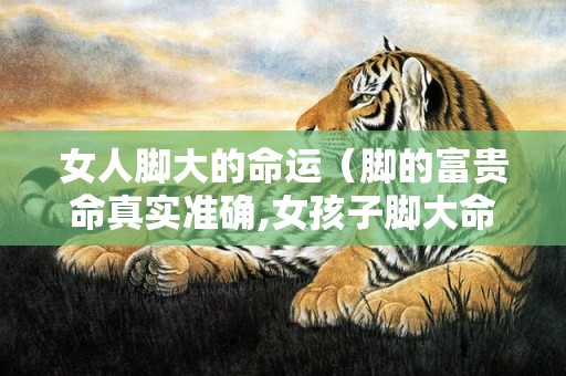 女人脚大的命运（脚的富贵命真实准确,女孩子脚大命好吗）