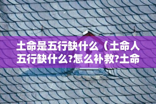 土命是五行缺什么（土命人五行缺什么?怎么补救?土命的人命里缺什么）