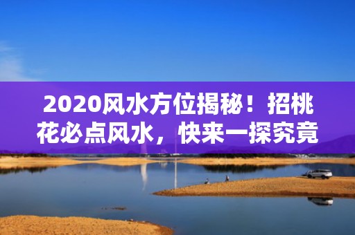 2020风水方位揭秘！招桃花必点风水，快来一探究竟！